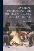 American Independence The Interest And Glory Of Great-britain: A New Edition: To Which Is Added, A Copious Appendix, Containing Two Additional Letters