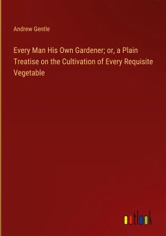 Every Man His Own Gardener; or, a Plain Treatise on the Cultivation of Every Requisite Vegetable