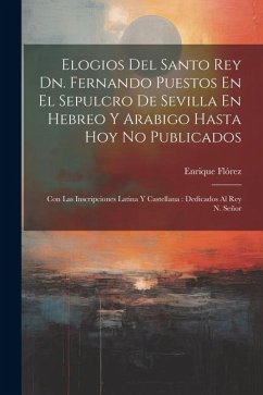 Elogios Del Santo Rey Dn. Fernando Puestos En El Sepulcro De Sevilla En Hebreo Y Arabigo Hasta Hoy No Publicados: Con Las Inscripciones Latina Y Caste - Flórez, Enrique