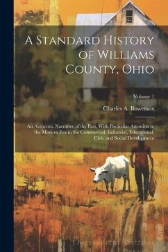 A Standard History of Williams County, Ohio; an Authentic Narrative of the Past, With Particular Attention to the Modern era in the Commercial, Indust - Bowersox, Charles A.