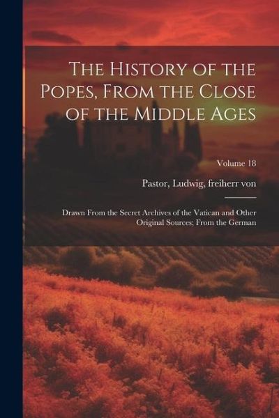 The History of the Popes, From the Close of the Middle Ages: Drawn From the Secret Archives of the Vatican and Other Original Sources; From the German The History of the Popes, From the Close of the Middle Ages: Drawn From the Secret Archives of the Vatican and Other Original Sources; From the German