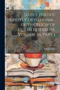 Select Poetry, Chiefly Devotional, of the Reign of Queen Elizabeth, Volume 36, part 1 - Farr, Edward