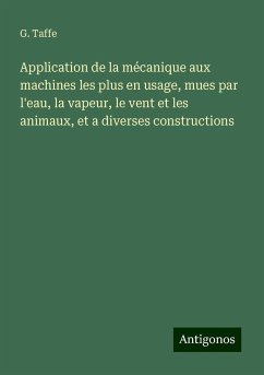 Application de la mécanique aux machines les plus en usage, mues par l'eau, la vapeur, le vent et les animaux, et a diverses constructions - Taffe, G.