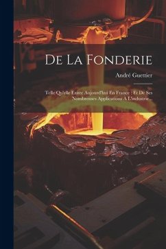 De La Fonderie: Telle Qu'elle Existe Aujourd'hui En France: Et De Ses Nombrenses Applications À L'industrie... - Guettier, André