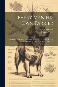 Every Man His Own Farrier: Containing the Causes, Symptoms, and Most Approved Methods of Cure, of the Diseases of Horses and Dogs - Clater, Francis; Mayhew, Edward