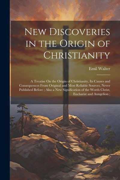 New Discoveries in the Origin of Christianity: A Treatise On the Origin of Christianity, Its Causes and Consequences From Original and Most Reliable S New Discoveries in the Origin of Christianity: A Treatise On the Origin of Christianity, Its Causes and Consequences From Original and Most Reliable S