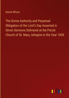 The Divine Authority and Perpetual Obligation of the Lord¿s Day Asserted in Seven Sermons Delivered at the Parish Church of St. Mary, Islington in the Year 1830 - Wilson, Daniel