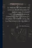 Le Médecin Devant La Loi (la Responsabilité Médicale Étudiée D'après Le Code Criminel Du Canada Et D'après Le Code Civil De La Province De Québec.)