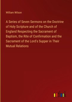 A Series of Seven Sermons on the Doctrine of Holy Scripture and of the Church of England Respecting the Sacrament of Baptism, the Rite of Confirmation and the Sacrament of the Lord's Supper in Their Mutual Relations