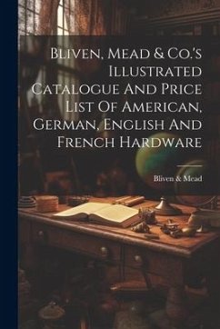 Bliven, Mead & Co.'s Illustrated Catalogue And Price List Of American, German, English And French Hardware - Mead, Bliven &.