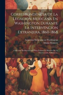 Correspondencia De La Legacion Mexicana En Washington Durante La Intervencion Extranjera. 1860-1868: Coleccion De Documentos Para Formar La Historia D - Romero, Matías