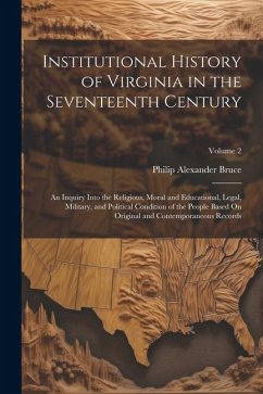 Institutional History of Virginia in the Seventeenth Century: An Inquiry Into the Religious, Moral and Educational, Legal, Military, and Political Con - Bruce, Philip Alexander