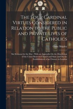 The Four Cardinal Virtues Considered in Relation to the Public and Private Lives of Catholics: Six Sermons for the Day: With an Appendix On the Dissol - Shipley, Orby