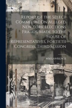 Report of the Select Committee On Alleged New York Elections Frauds, Made to the House of Representatives, Fortietii Congress, Third Session - Lawrence, Wm