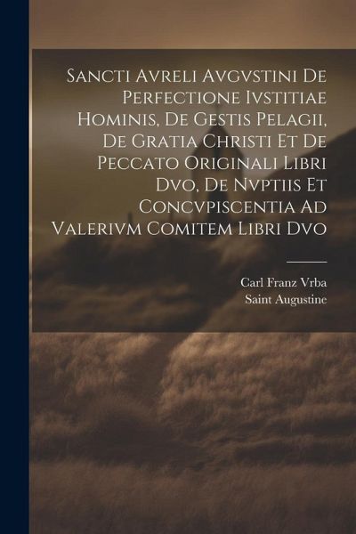 Sancti Avreli Avgvstini De Perfectione Ivstitiae Hominis, De Gestis Pelagii, De Gratia Christi Et De Peccato Originali Libri Dvo, De Nvptiis Et Concvpiscentia Ad Valerivm Comitem Libri Dvo
