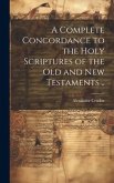 A Complete Concordance to the Holy Scriptures of the Old and New Testaments ..