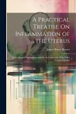 A Practical Treatise On Inflammation of the Uterus: Its Cervix and Appendages, and On Its Connection With Other Uterine Diseases A Practical Treatise On Inflammation of the Uterus: Its Cervix and Appendages, and On Its Connection With Other Uterine Diseases
