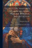 Gli Atti Del Martirio Della Nobilissima Vergine Romana Santa Cecilia: Vendicati Ed Illustrati Coi Monumenti