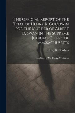 The Official Report of the Trial of Henry K. Goodwin for the Murder of Albert D. Swan in the Supreme Judicial Court of Massachusetts: From Notes of Mr - Goodwin, Henry K.