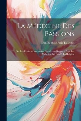 La Médecine Des Passions: Ou, Les Passions Considérées Dans Leurs Rapports Avec Les Maladies, Les Lois Et La Religion La Médecine Des Passions: Ou, Les Passions Considérées Dans Leurs Rapports Avec Les Maladies, Les Lois Et La Religion