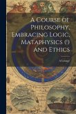 A Course of Philosophy, Embracing Logic, Mataphysics (!) and Ethics A Course of Philosophy, Embracing Logic, Mataphysics (!) and Ethics