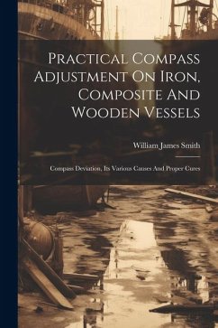 Practical Compass Adjustment On Iron, Composite And Wooden Vessels: Compass Deviation, Its Various Causes And Proper Cures - Smith, William James