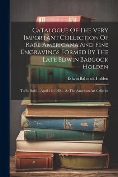 Catalogue Of The Very Important Collection Of Rare Americana And Fine Engravings Formed By The Late Edwin Babcock Holden: To Be Sold ... April 21, 191 - Holden, Edwin Babcock