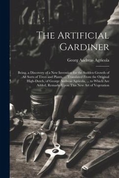 The Artificial Gardiner: Being, a Discovery of a New Invention for the Sudden Growth of All Sorts of Trees and Plants. ... Translated From the - Agricola, Georg Andreas