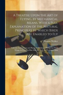 A Treatise Upon the Art of Flying, by Mechanical Means, With a Full Explanation of the Natural Principles by Which Birds Are Enabled to Fly: Likewise - Walker, Thomas