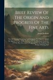 Brief Review Of The Origin And Progress Of The Fine Arts: Viz- Of Painting, Engraving And Sculpture. To Which Is Added An Appeal To The Public, In Fav