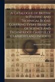 A Catalogue of British Scientific and Technical Books Covering Every Branch of Science and Technology Carefully Classified and Indexed