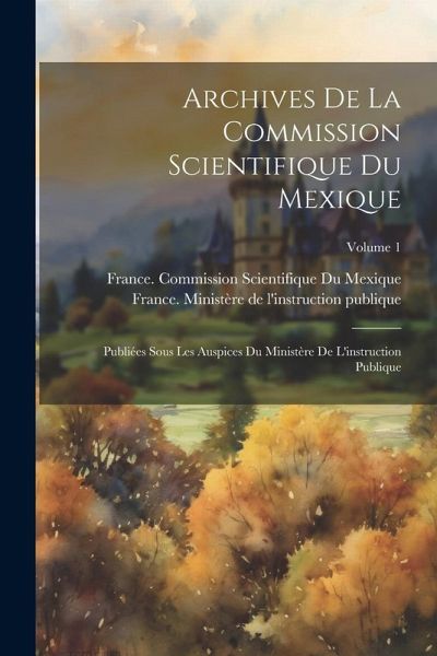 Archives De La Commission Scientifique Du Mexique; Publiées Sous Les Auspices Du Ministère De L'instruction Publique; Volume 1 Archives De La Commission Scientifique Du Mexique; Publiées Sous Les Auspices Du Ministère De L'instruction Publique; Volume 1