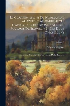 Le Gouvernement De Normandie Au Xviie Et Au Xviiie Siècle D'après La Correspondance Des Marquis De Beuvron Et Des Ducs D'harcourt: Lieutenants Générau - Hippeau, Celestin