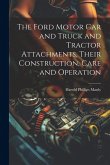 The Ford Motor Car and Truck and Tractor Attachments, Their Construction, Care and Operation The Ford Motor Car and Truck and Tractor Attachments, Their Construction, Care and Operation