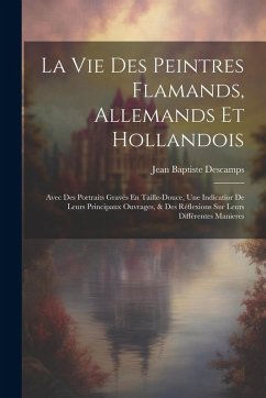 Cover La Vie Des Peintres Flamands, Allemands Et Hollandois: Avec Des Portraits Gravés En Taille-Douce, Une Indicatior De Leurs Principaux Ouvrages, & Des R