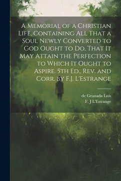 A Memorial of a Christian Life, Containing All That a Soul Newly Converted to God Ought to Do, That It May Attain the Perfection to Which It Ought to - Luis, De Granada