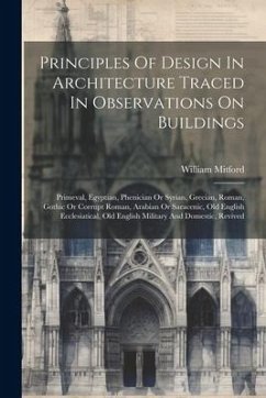 Principles Of Design In Architecture Traced In Observations On Buildings: Primeval, Egyptian, Phenician Or Syrian, Grecian, Roman, Gothic Or Corrupt R - Mitford, William