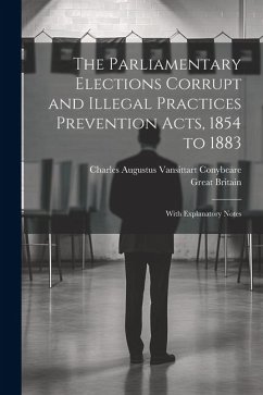 The Parliamentary Elections Corrupt and Illegal Practices Prevention Acts, 1854 to 1883: With Explanatory Notes - Conybeare, Charles Augustus Vansittart; Britain, Great