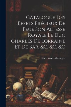 Cover Catalogue Des Effets Précieux De Feue Son Altesse Royale Le Duc Charles De Lorraine Et De Bar, &c. &c. &c