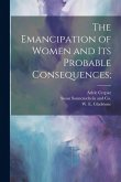 The Emancipation of Women and its Probable Consequences; The Emancipation of Women and its Probable Consequences;