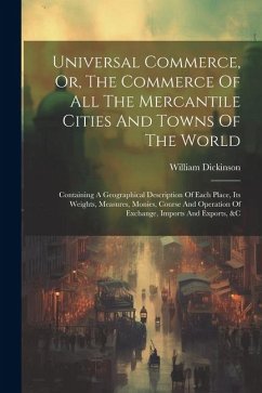 Universal Commerce, Or, The Commerce Of All The Mercantile Cities And Towns Of The World: Containing A Geographical Description Of Each Place, Its Wei - Dickinson, William