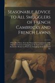 Seasonable Advice to all Smugglers of French Cambricks and French Lawns; With a Brief State, From the Honourable Commissions of His Majesty's Customs