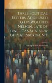 Three Political Letters, Addressed to Dr. Wolfred Nelson, Late of Lower Canada, now of Plattsburgh, N.Y Three Political Letters, Addressed to Dr. Wolfred Nelson, Late of Lower Canada, now of Plattsburgh, N.Y