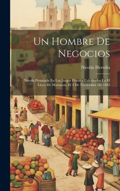 Un Hombre De Negocios: Novela Premiada En Los Juegos Florales Celebrados En El Liceo De Matanzas, El 4 De Noviembre De 1882 - Heredia, Nicolás