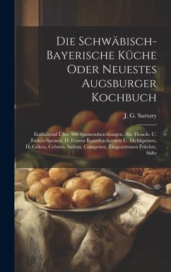 Die Schwäbisch-bayerische Küche Oder Neuestes Augsburger Kochbuch: Enthaltend Über 900 Speisezubereitungen, Als: Fleisch- U. Fasten-speisen, D. Feinen - Sartory, J. G.