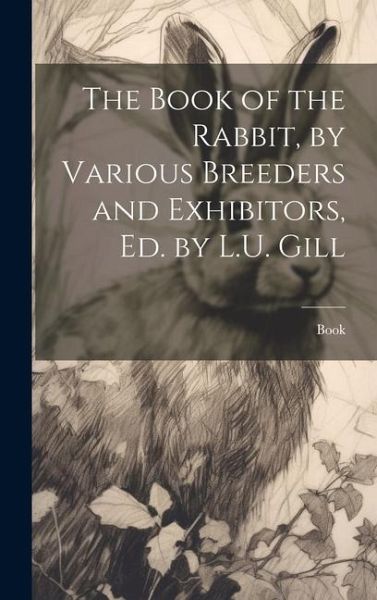 The Book of the Rabbit, by Various Breeders and Exhibitors, Ed. by L.U. Gill The Book of the Rabbit, by Various Breeders and Exhibitors, Ed. by L.U. Gill