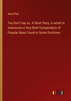 You Don't Say so. A Short Story, in which is Interwoven a Very Brief Compendium of Popular Ideas Found in Some Doctrines You Don't Say so. A Short Story, in which is Interwoven a Very Brief Compendium of Popular Ideas Found in Some Doctrines