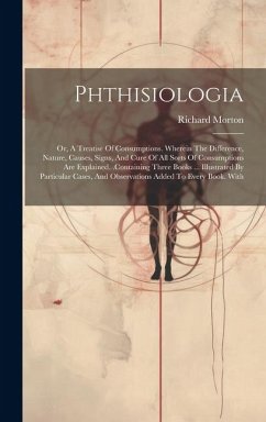 Cover Phthisiologia: Or, A Treatise Of Consumptions. Wherein The Difference, Nature, Causes, Signs, And Cure Of All Sorts Of Consumptions A