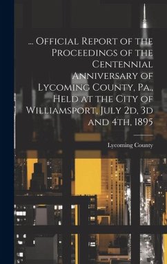 ... Official Report of the Proceedings of the Centennial Anniversary of Lycoming County, Pa., Held at the City of Williamsport, July 2d, 3d and 4th, 1