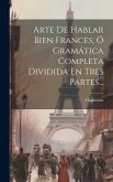 Arte De Hablar Bien Frances, Ó Gramática Completa Dividida En Tres Partes...